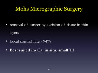 10
Mohs Micrographic Surgery
• removal of cancer by excision of tissue in thin
layers
• Local control rate - 94%
• Best suited in- Ca. in situ, small T1
 