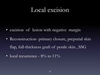 12
Local excision
• excision of lesion with negative margin
• Reconstruction- primary closure, preputial skin
flap, full-thickness graft of penile skin , SSG
• local recurrence - 8% to 11%
 