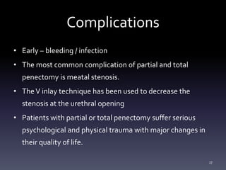 Complications
• Early – bleeding / infection
• The most common complication of partial and total
penectomy is meatal stenosis.
• TheV inlay technique has been used to decrease the
stenosis at the urethral opening
• Patients with partial or total penectomy suffer serious
psychological and physical trauma with major changes in
their quality of life.
27
 