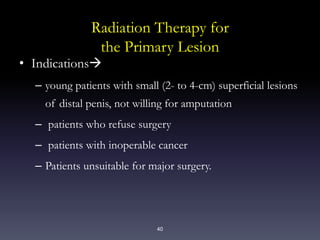 40
Radiation Therapy for
the Primary Lesion
• Indications
– young patients with small (2- to 4-cm) superficial lesions
of distal penis, not willing for amputation
– patients who refuse surgery
– patients with inoperable cancer
– Patients unsuitable for major surgery.
 