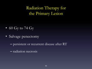 43
Radiation Therapy for
the Primary Lesion
• 60 Gy to 74 Gy
• Salvage penectomy
– persistent or recurrent disease after RT
– radiation necrosis
 