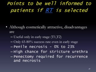 Points to be well informed to
patients if RT is selected
• Although cosmetically attractive, disadvantages
are
– Useful only in early stage (T1,T2)
– Only 65-80% success rate even in early stage
– Penile necrosis - 0% to 23%
– High chance for stricture urethra
– Penectomy required for recurrence
and necrosis
46
 