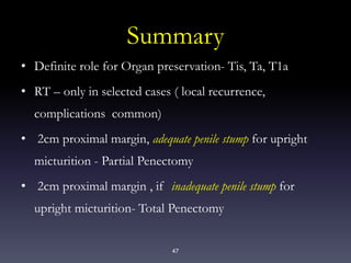 47
Summary
• Definite role for Organ preservation- Tis, Ta, T1a
• RT – only in selected cases ( local recurrence,
complications common)
• 2cm proximal margin, adequate penile stump for upright
micturition - Partial Penectomy
• 2cm proximal margin , if inadequate penile stump for
upright micturition- Total Penectomy
 