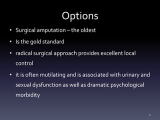 Options
• Surgical amputation – the oldest
• Is the gold standard
• radical surgical approach provides excellent local
control
• it is often mutilating and is associated with urinary and
sexual dysfunction as well as dramatic psychological
morbidity
5
 