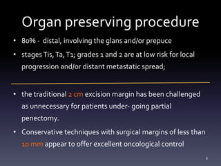 Organ preserving procedure
• 80% - distal, involving the glans and/or prepuce
• stagesTis,Ta,T1; grades 1 and 2 are at low risk for local
progression and/or distant metastatic spread;
• the traditional 2 cm excision margin has been challenged
as unnecessary for patients under- going partial
penectomy.
• Conservative techniques with surgical margins of less than
10 mm appear to offer excellent oncological control
6
 