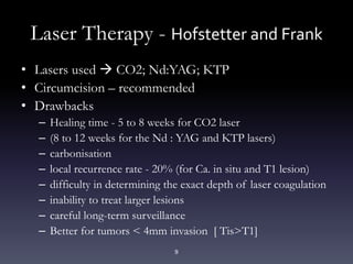 9
Laser Therapy - Hofstetter and Frank
• Lasers used  CO2; Nd:YAG; KTP
• Circumcision – recommended
• Drawbacks
– Healing time - 5 to 8 weeks for CO2 laser
– (8 to 12 weeks for the Nd : YAG and KTP lasers)
– carbonisation
– local recurrence rate - 20% (for Ca. in situ and T1 lesion)
– difficulty in determining the exact depth of laser coagulation
– inability to treat larger lesions
– careful long-term surveillance
– Better for tumors < 4mm invasion [ Tis>T1]
 