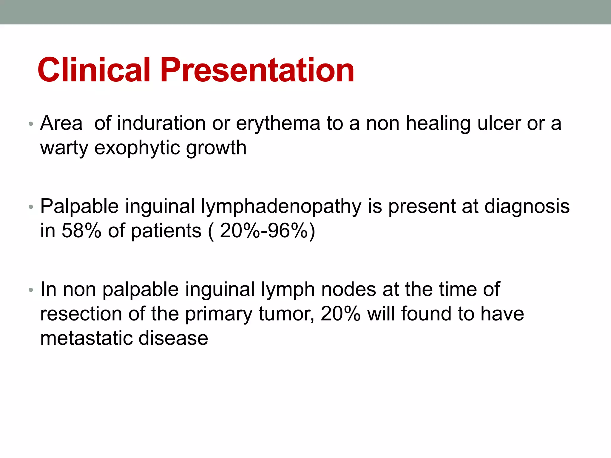 Clinical Presentation
• Area of induration or erythema to a non healing ulcer or a
warty exophytic growth
• Palpable inguinal lymphadenopathy is present at diagnosis
in 58% of patients ( 20%-96%)
• In non palpable inguinal lymph nodes at the time of
resection of the primary tumor, 20% will found to have
metastatic disease
 