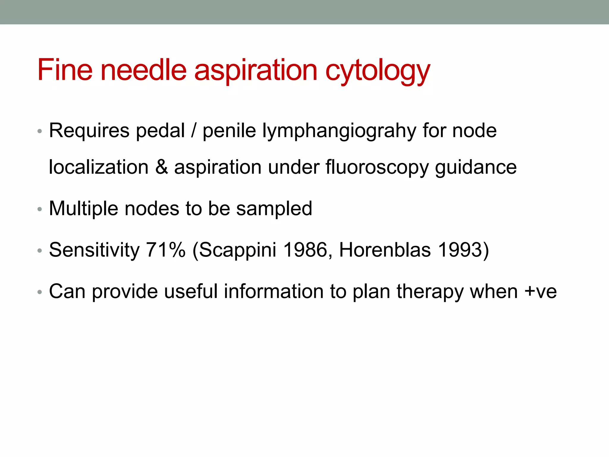 Fine needle aspiration cytology
• Requires pedal / penile lymphangiograhy for node
localization & aspiration under fluoroscopy guidance
• Multiple nodes to be sampled
• Sensitivity 71% (Scappini 1986, Horenblas 1993)
• Can provide useful information to plan therapy when +ve
 