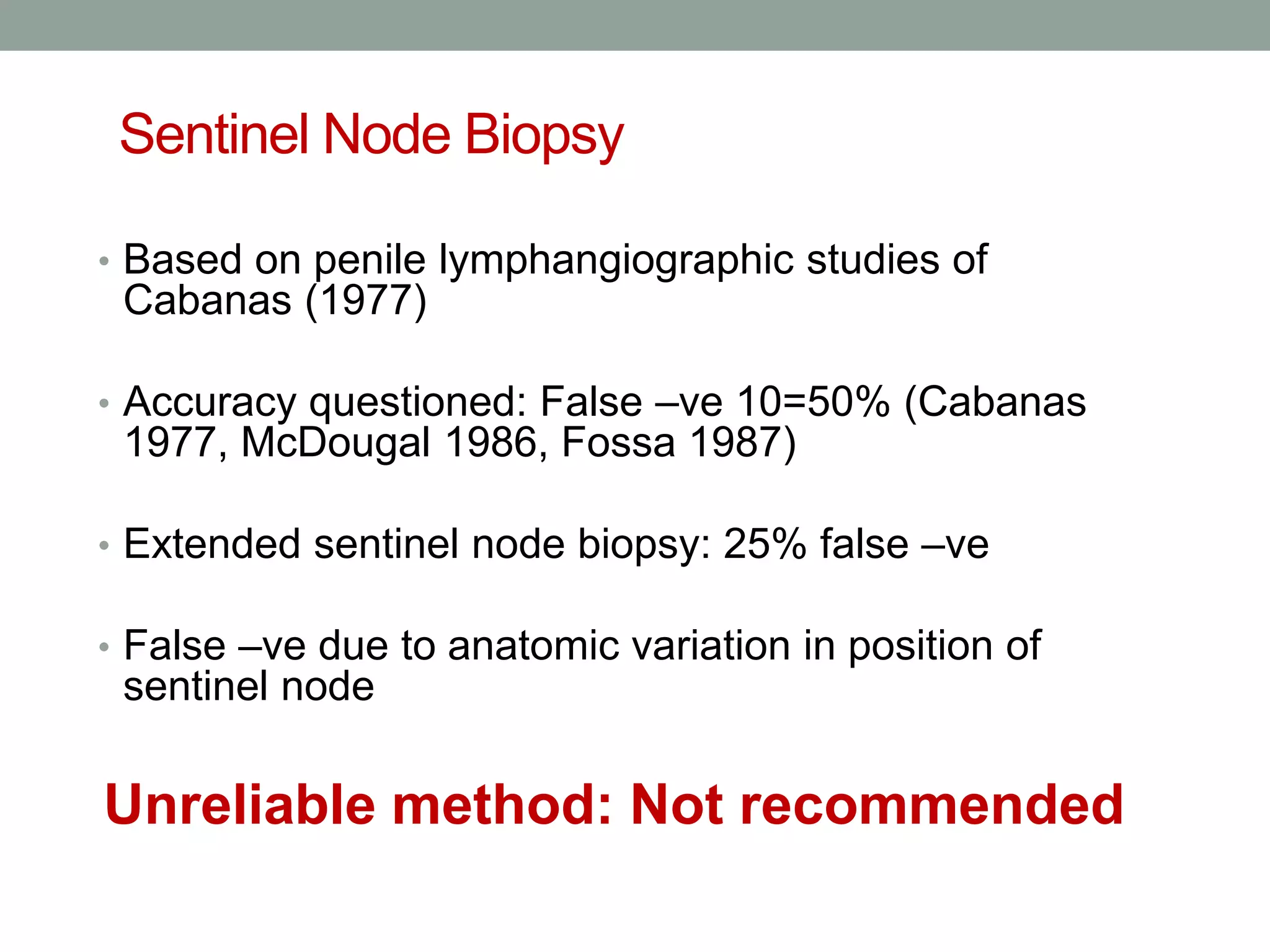 Sentinel Node Biopsy
• Based on penile lymphangiographic studies of
Cabanas (1977)
• Accuracy questioned: False –ve 10=50% (Cabanas
1977, McDougal 1986, Fossa 1987)
• Extended sentinel node biopsy: 25% false –ve
• False –ve due to anatomic variation in position of
sentinel node
Unreliable method: Not recommended
 