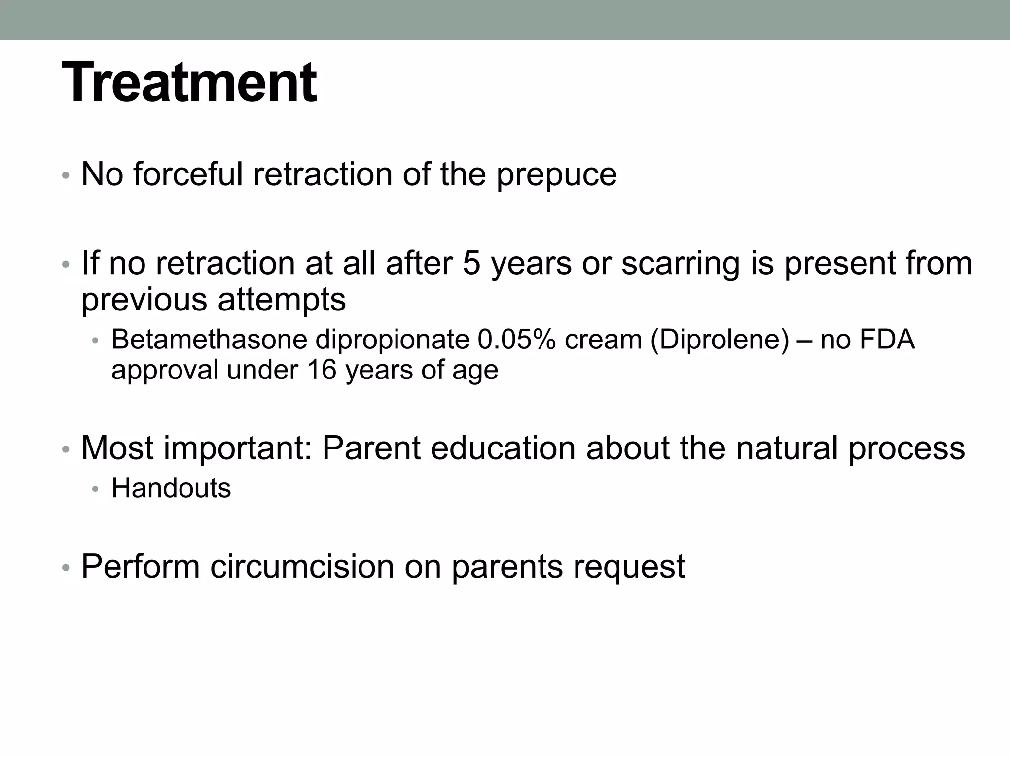 Treatment
• No forceful retraction of the prepuce
• If no retraction at all after 5 years or scarring is present from
previous attempts
• Betamethasone dipropionate 0.05% cream (Diprolene) – no FDA
approval under 16 years of age
• Most important: Parent education about the natural process
• Handouts
• Perform circumcision on parents request
 
