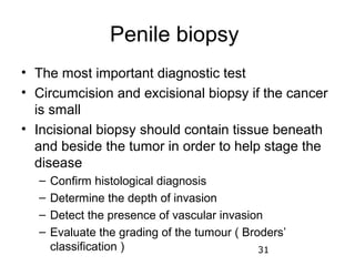 Penile biopsy
• The most important diagnostic test
• Circumcision and excisional biopsy if the cancer
  is small
• Incisional biopsy should contain tissue beneath
  and beside the tumor in order to help stage the
  disease
  –   Confirm histological diagnosis
  –   Determine the depth of invasion
  –   Detect the presence of vascular invasion
  –   Evaluate the grading of the tumour ( Broders’
      classification )                        31
 