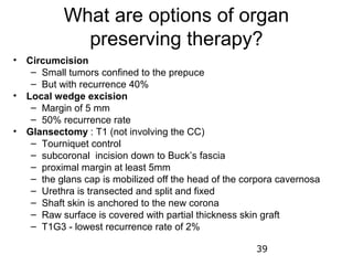 What are options of organ
             preserving therapy?
• Circumcision
   – Small tumors confined to the prepuce
   – But with recurrence 40%
• Local wedge excision
   – Margin of 5 mm
   – 50% recurrence rate
• Glansectomy : T1 (not involving the CC)
   – Tourniquet control
   – subcoronal incision down to Buck’s fascia
   – proximal margin at least 5mm
   – the glans cap is mobilized off the head of the corpora cavernosa
   – Urethra is transected and split and fixed
   – Shaft skin is anchored to the new corona
   – Raw surface is covered with partial thickness skin graft
   – T1G3 - lowest recurrence rate of 2%

                                                      39
 
