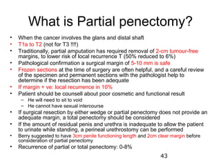 What is Partial penectomy?
•   When the cancer involves the glans and distal shaft
•   T1a to T2 (not for T3 !!!!)
•   Traditionally, partial amputation has required removal of 2-cm tumour-free
    margins, to lower risk of local recurrence T (50% reduced to 6%)
•   Pathological confirmation a surgical margin of 5-10 mm is safe
•   Frozen sections at the time of surgery are often helpful, and a careful review
    of the specimen and permanent sections with the pathologist help to
    determine if the resection has been adequate
•   If margin + ve: local recurrence in 10%
•   Patient should be counsell about poor cosmetic and functional result
     – He will need to sit to void
     – He cannot have sexual intercourse
•   If surgical resection by either wedge or partial penectomy does not provide an
    adequate margin, a total penectomy should be considered
•   If the amount of residual penis and urethra is inadequate to allow the patient
    to urinate while standing, a perineal urethrostomy can be performed
•   Berry suggested to have 3cm penile functioning length and 2cm clear margin before
    consideration of partial penectomy
•   Recurrence of partial or total penectomy: 0-8%
                                                                   43
 