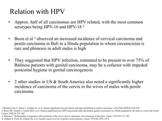 Relation with HPV
• Approx. half of all carcinomas are HPV related, with the most common
serotypes being HPV-16 and HPV-18 1
• Boon et al 2 observed an increased incidence of cervical carcinoma and
penile carcinoma in Bali in a Hindu population in whom circumcision is
rare and phimosis in adult males is high
• They suggested that HPV infection, estimated to be present in over 75% of
Balinese patients with genital carcinoma, may be a cofactor with impeded
postcoital hygiene in genital carcinogenesis
• 2 other studies in US & South America also noted a significantly higher
incidence of carcinoma of the cervix in the wives of males with penile
carcinoma.
1.Miralles-Guri C, Bruni L, Cubilla AL, et al. Human papillomavirus prevalence and type distribution in penile carcinoma. J Clin Path 2009;62:870–878
2. Boon ME, Susanti I, Tasche MJA, et al. Human papillomavirus (HPV)-associated male and female genital carcinomas in a Hindu population: the male as vector and victim.
Cancer 1989;64:559–565
3. Martinez I. Relationship of squamous cell carcinoma of the cervix uteri to squamous cell carcinoma of the penis. Cancer 1979;24:777–780
4. Graham S, Priore R, Graham M, et al. Genital cancer in wives of penile cancer patients. Cancer 1979;44:1870–1874
 