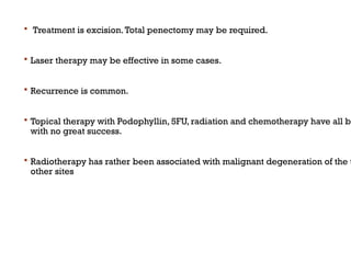  Treatment is excision.Total penectomy may be required.
 Laser therapy may be effective in some cases.
 Recurrence is common.
 Topical therapy with Podophyllin, 5FU, radiation and chemotherapy have all be
with no great success.
 Radiotherapy has rather been associated with malignant degeneration of the t
other sites
 