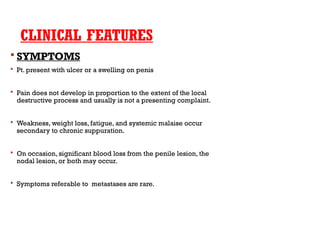 CLINICAL FEATURES
 SYMPTOMS
 Pt. present with ulcer or a swelling on penis
 Pain does not develop in proportion to the extent of the local
destructive process and usually is not a presenting complaint.
 Weakness, weight loss, fatigue, and systemic malaise occur
secondary to chronic suppuration.
 On occasion, significant blood loss from the penile lesion, the
nodal lesion, or both may occur.
 Symptoms referable to metastases are rare.
 