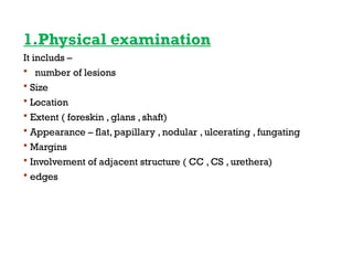 1.Physical examination
It includs –
 number of lesions
 Size
 Location
 Extent ( foreskin , glans , shaft)
 Appearance – flat, papillary , nodular , ulcerating , fungating
 Margins
 Involvement of adjacent structure ( CC , CS , urethera)
 edges
 