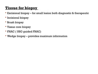 Tissue for biopsy
 Excisional biopsy – for small lesion both diagnostic & therapeutic
 Incisional biopsy
 Brush biopsy
 Tissue core biopsy
 FNAC ( USG guided FNAC)
 Wedge biopsy – provides maximum information
 