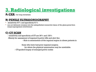 3. Radiological investigations
A) CXR – for lung metastasis
B) PENILE ULTRASONOGRAPHY
 sensitivity 57% and specificity 91%
 can not delineate invasion into the subepithelial connective tissue of the glans penis from
corpus spongiosum involvement
C) CT SCAN
- sensitivity and specificity of CT are 36% and 100%
-Mainly for assessment of inguinal & pelvic LNs and abd. Sec.
- Role in examination of the inguinal region in obese patients in
those who have had prior inguinal surgery,
for whom the physical examination may be unreliable.
- CT-guided biopsy of enlarged pelvic nodes
 