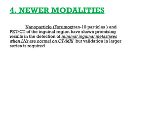 4. NEWER MODALITIES
Nanoparticle (Ferumoxtran-10 particles ) and
PET/CT of the inguinal region have shown promising
results in the detection of minimal inguinal metastases
when LNs are normal on CT/MRI but validation in larger
series is required
 