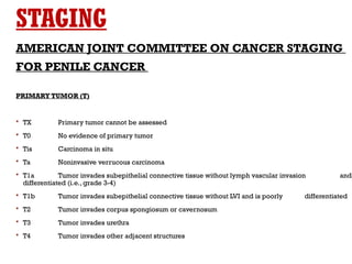 STAGING
AMERICAN JOINT COMMITTEE ON CANCER STAGING
FOR PENILE CANCER
PRIMARY TUMOR (T)
 TX Primary tumor cannot be assessed
 T0 No evidence of primary tumor
 Tis Carcinoma in situ
 Ta Noninvasive verrucous carcinoma
 T1a Tumor invades subepithelial connective tissue without lymph vascular invasion and
differentiated (i.e., grade 3-4)
 T1b Tumor invades subepithelial connective tissue without LVI and is poorly differentiated
 T2 Tumor invades corpus spongiosum or cavernosum
 T3 Tumor invades urethra
 T4 Tumor invades other adjacent structures
 