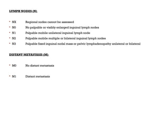 LYMPH NODES (N)
 NX Regional nodes cannot be assessed
 N0 No palpable or visibly enlarged inguinal lymph nodes
 N1 Palpable mobile unilateral inguinal lymph node
 N2 Palpable mobile multiple or bilateral inguinal lymph nodes
 N3 Palpable fixed inguinal nodal mass or pelvic lymphadenopathy unilateral or bilateral
DISTANT METASTASIS (M)
 M0 No distant metastasis
 M1 Distant metastasis
 