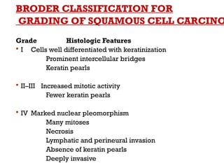 BRODER CLASSIFICATION FOR
GRADING OF SQUAMOUS CELL CARCINO
Grade Histologic Features
 I Cells well differentiated with keratinization
Prominent intercellular bridges
Keratin pearls
 II–III Increased mitotic activity
Fewer keratin pearls
 IV Marked nuclear pleomorphism
Many mitoses
Necrosis
Lymphatic and perineural invasion
Absence of keratin pearls
Deeply invasive
 