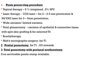 1. Penis preserving procedure
 Topical therapy – 5 % imiquinod , 5% 5FU
 Laser therapy - CO2 laser – for 2 – 2.5 mm penetration &
NdYAG laser for 3 – 5mm penetration.
 Wide excision/ limited excision.
 Total glansectomy - excision of epithelial & connective tissue
with split skin grafting & for selected T2
 Brachytherapy
 Moh’s micrographic surgery- for T1
2 . Pratial penectomy for T1 , G3 onwards
3. Total penectomy with perineal urethrostomy
If no serviceble penile stump available.
 