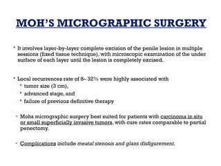 MOH’S MICROGRAPHIC SURGERY
 It involves layer-by-layer complete excision of the penile lesion in multiple
sessions (fixed tissue technique), with microscopic examination of the under
surface of each layer until the lesion is completely excised.
 Local recurrences rate of 8– 32% were highly associated with
 tumor size (3 cm),
 advanced stage, and
 failure of previous definitive therapy
• Mohs micrographic surgery best suited for patients with carcinoma in situ
or small superficially invasive tumors, with cure rates comparable to partial
penectomy.
• Complications include meatal stenosis and glans disfigurement.
 