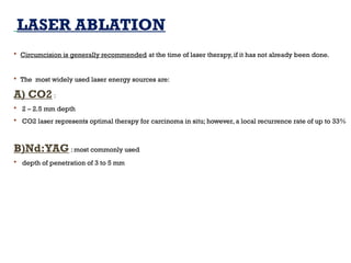 LASER ABLATION
 Circumcision is generally recommended at the time of laser therapy, if it has not already been done.
 The most widely used laser energy sources are:
A) CO2 :
 2 – 2.5 mm depth
 CO2 laser represents optimal therapy for carcinoma in situ; however, a local recurrence rate of up to 33%
B)Nd:YAG : most commonly used
 depth of penetration of 3 to 5 mm
 