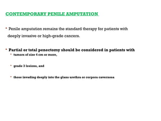 CONTEMPORARY PENILE AMPUTATION
 Penile amputation remains the standard therapy for patients with
deeply invasive or high-grade cancers.
 Partial or total penectomy should be considered in patients with
 tumors of size 4 cm or more,
 grade 3 lesions, and
 those invading deeply into the glans urethra or corpora cavernosa
 