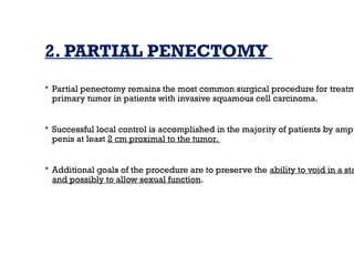 2. PARTIAL PENECTOMY
 Partial penectomy remains the most common surgical procedure for treatm
primary tumor in patients with invasive squamous cell carcinoma.
 Successful local control is accomplished in the majority of patients by ampu
penis at least 2 cm proximal to the tumor.
 Additional goals of the procedure are to preserve the ability to void in a sta
and possibly to allow sexual function.
 