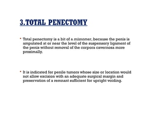 3.TOTAL PENECTOMY
 Total penectomy is a bit of a misnomer, because the penis is
amputated at or near the level of the suspensory ligament of
the penis without removal of the corpora cavernosa more
proximally.
 It is indicated for penile tumors whose size or location would
not allow excision with an adequate surgical margin and
preservation of a remnant sufficient for upright voiding.
 