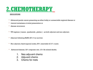 2.CHEMOTHERAPY
INDICATIONS
 Advanced penile cancer presenting as either bulky or unresectable regional disease or
 visceral metastases at initial presentation or
 disease recurrence
 TIP regimen ( taxane , iposfamide , platins ) - as both adjuvant and neo adjuvant.
 Adjuvant following RLND, 82% 5 yr survival.
 Neo adjuvant, fixed inguinal nodes, 56% resectable & 31% cured.
 Advanced disease, 32% response rate, 12% Rx related deaths.
1. Neo adjuvant chemo
2. Adjuvant chemo
3. Chemo for mets
 
