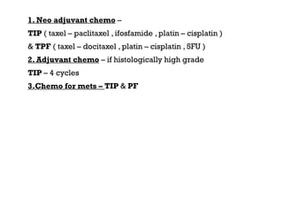 1. Neo adjuvant chemo –
TIP ( taxel – paclitaxel , ifosfamide , platin – cisplatin )
& TPF ( taxel – docitaxel , platin – cisplatin , 5FU )
2. Adjuvant chemo – if histologically high grade
TIP – 4 cycles
3.Chemo for mets – TIP & PF
 