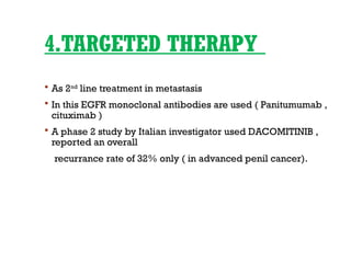 4.TARGETED THERAPY
 As 2nd
line treatment in metastasis
 In this EGFR monoclonal antibodies are used ( Panitumumab ,
cituximab )
 A phase 2 study by Italian investigator used DACOMITINIB ,
reported an overall
recurrance rate of 32% only ( in advanced penil cancer).
 