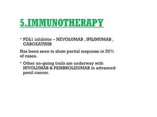 5.IMMUNOTHERAPY
 PDL1 inhibitor – NEVOLUMAB , IPILIMUMAB ,
CABOZATINIB
Has been seen to show partial response in 50%
of cases.
 Other on-going trails are underway with
NIVOLUMAB & PEMBROLIZUMAB in advanced
penil cancer.
 