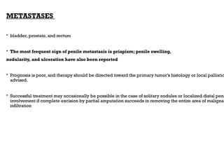 METASTASES
 bladder, prostate, and rectum
 The most frequent sign of penile metastasis is priapism; penile swelling,
nodularity, and ulceration have also been reported
 Prognosis is poor, and therapy should be directed toward the primary tumor’s histology or local palliatio
advised.
 Successful treatment may occasionally be possible in the case of solitary nodules or localized distal peni
involvement if complete excision by partial amputation succeeds in removing the entire area of malignan
infiltration
 