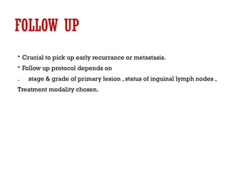 FOLLOW UP
 Crucial to pick up early recurrance or metastasis.
 Follow up protocol depends on
. stage & grade of primary lesion , status of inguinal lymph nodes ,
Treatment modality chosen.
 