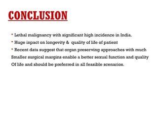 CONCLUSION
 Lethal malignancy with significant high incidence in India.
 Huge inpact on longevity & quality of life of patient
 Recent data suggest that organ preserving approaches with much
Smaller surgical margins enable a better sexual function and quality
Of life and should be preferred in all feasible scenarios.
 