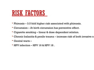 RISK FACTORS
 Phimosis – 3.5 fold higher risk associated with phimosis.
 Circumsion – At birth circumsion has preventive effect.
 Cigarette smoking – linear & dose dependent relation.
 Chronic balanitis & penile trauma – increase risk of both invasive n
 Genital warts –
 HPV infection – HPV 16 & HPV 18 .
 