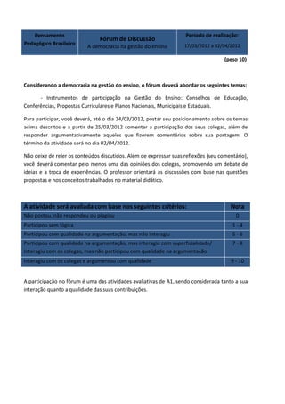 Pensamento                                                     Período de realização:
                               Fórum de Discussão
Pedagógico Brasileiro                                              17/03/2012 a 02/04/2012
                          A democracia na gestão do ensino

                                                                                    (peso 10)



Considerando a democracia na gestão do ensino, o fórum deverá abordar os seguintes temas:

      - Instrumentos de participação na Gestão do Ensino: Conselhos de Educação,
Conferências, Propostas Curriculares e Planos Nacionais, Municipais e Estaduais.

Para participar, você deverá, até o dia 24/03/2012, postar seu posicionamento sobre os temas
acima descritos e a partir de 25/03/2012 comentar a participação dos seus colegas, além de
responder argumentativamente aqueles que fizerem comentários sobre sua postagem. O
término da atividade será no dia 02/04/2012.

Não deixe de reler os conteúdos discutidos. Além de expressar suas reflexões (seu comentário),
você deverá comentar pelo menos uma das opiniões dos colegas, promovendo um debate de
ideias e a troca de experiências. O professor orientará as discussões com base nas questões
propostas e nos conceitos trabalhados no material didático.



A atividade será avaliada com base nos seguintes critérios:                           Nota
Não postou, não respondeu ou plagiou                                                     0
Participou sem lógica                                                                  1-4
Participou com qualidade na argumentação, mas não interagiu                            5-6
Participou com qualidade na argumentação, mas interagiu com superficialidade/          7-8
Interagiu com os colegas, mas não participou com qualidade na argumentação
Interagiu com os colegas e argumentou com qualidade                                   9 - 10


A participação no fórum é uma das atividades avaliativas de A1, sendo considerada tanto a sua
interação quanto a qualidade das suas contribuições.
 