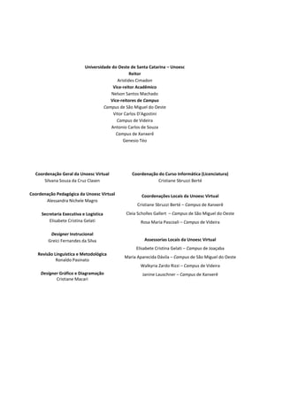 Universidade do Oeste de Santa Catarina – Unoesc
                                                  Reitor
                                           Aristides Cimadon
                                         Vice-reitor Acadêmico
                                        Nelson Santos Machado
                                       Vice-reitores de Campus
                                    Campus de São Miguel do Oeste
                                         Vitor Carlos D’Agostini
                                           Campus de Videira
                                        Antonio Carlos de Souza
                                          Campus de Xanxerê
                                              Genesio Téo




  Coordenação Geral da Unoesc Virtual            Coordenação do Curso Informática (Licenciatura)
      Silvana Souza da Cruz Clasen                          Cristiane Sbruzzi Berté

Coordenação Pedagógica da Unoesc Virtual              Coordenações Locais da Unoesc Virtual
       Alessandra Nichele Magro
                                                    Cristiane Sbruzzi Berté – Campus de Xanxerê
     Secretaria Executiva e Logística         Cleia Scholles Gallert – Campus de São Miguel do Oeste
         Elisabete Cristina Gelati                   Rosa Maria Pascoali – Campus de Videira

         Designer Instrucional
        Greici Fernandes da Silva                      Assessorias Locais da Unoesc Virtual
                                                   Elisabete Cristina Gelati – Campus de Joaçaba
   Revisão Linguística e Metodológica
                                              Maria Aparecida Dávila – Campus de São Miguel do Oeste
            Ronaldo Pasinato
                                                     Walkyria Zardo Rizzi – Campus de Videira
     Designer Gráfico e Diagramação                   Janine Lauschner – Campus de Xanxerê
            Cristiane Macari
 