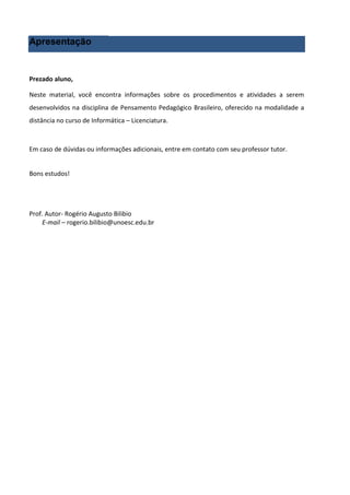 Apresentação


Prezado aluno,

Neste material, você encontra informações sobre os procedimentos e atividades a serem
desenvolvidos na disciplina de Pensamento Pedagógico Brasileiro, oferecido na modalidade a
distância no curso de Informática – Licenciatura.



Em caso de dúvidas ou informações adicionais, entre em contato com seu professor tutor.


Bons estudos!




Prof. Autor- Rogério Augusto Bilibio
    E-mail – rogerio.bilibio@unoesc.edu.br
 