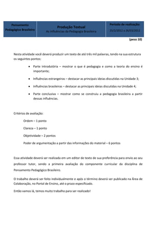 Pensamento                                                                 Período de realização:
                                       Produção Textual
Pedagógico Brasileiro                                                          25/2/2012 a 26/03/2012
                               As influências da Pedagogia Brasileira

                                                                                              (peso 10)



     Nesta atividade você deverá produzir um texto de até três mil palavras, tendo na sua estrutura
     os seguintes pontos:

                    Parte introdutória – mostrar o que é pedagogia e como a teoria do ensino é
                    importante;

                    Influências estrangeiras – destacar as principais ideias discutidas na Unidade 3;

                    Influências brasileiras – destacar as principais ideias discutidas na Unidade 4;

                    Parte conclusiva – mostrar como se construiu a pedagogia brasileira a partir
                    dessas influências.



     Critérios de avaliação:

            Ordem – 1 ponto

            Clareza – 1 ponto

            Objetividade – 2 pontos

            Poder de argumentação a partir das informações do material – 6 pontos



     Essa atividade deverá ser realizada em um editor de texto de sua preferência para envio ao seu
     professor tutor, sendo a primeira avaliação do componente curricular da disciplina de
     Pensamento Pedagógico Brasileiro.

     O trabalho deverá ser feito individualmente e após o término deverá ser publicado na Área de
     Colaboração, no Portal de Ensino, até o prazo especificado.

     Então vamos lá, temos muito trabalho para ser realizado!
 