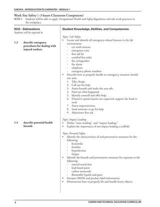 SCO - Delineations Student Knowledge, Abilities, and Competencies
Students will be expected to
CAR701A - INTRODUCTIONTO CARPENTRY - MODULE 1
CAREER ANDTECHNICAL EDUCATION CURRICULUM
8
Work Site Safety (~3 hours Classroom Component)
SCO 1. Students will be able to apply Occupational Health and Safety Regulations and safe work practices in
the workplace.
1.3 describe emergency
procedures for dealing with
injured workers
1.4 describe potential health
hazards
Topic: Lab Safety
• Locate and identify all emergency-related features in the lab
environment:
- eye wash stations
- emergency exits
- first-aid kit
- certified first aider
- fire extinguisher
- fire alarm
- telephone
- emergency phone numbers
• Describe how to properly handle an emergency situation should
one arise.
1. Take charge.
2. Call out for help.
3. Assess hazards and make the area safe.
4. Find out what happened.
5. Identify yourself and offer help.
6. If head or spinal injuries are suspected, support the head or
neck.
7. Assess responsiveness.
8. Send someone or go for help.
9. Administer first aid.
Topic: Impact Loading
• Define “static loading”, and “impact loading.”
• Explain the importance of not impact loading a scaffold.
Topic: Personal Safety
• Identify the characteristics of and preventative measures for the
following:
- heatstroke
- frostbite
- hypothermia
- fatigue
• Identify the hazards and preventative measures for exposure to the
following:
- natural wood dust
- lead-based paint
- carbon monoxide
- flammable liquids and gases
• Interpret MSDS and product label information.
• Demonstrate how to properly lift and handle heavy objects.
 