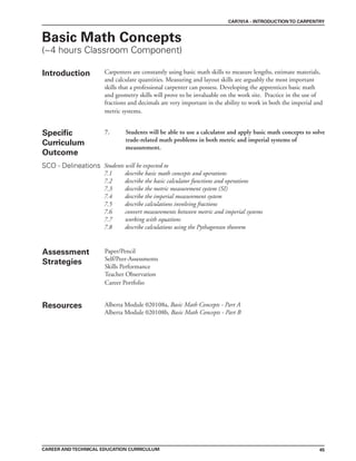 45
CAREER ANDTECHNICAL EDUCATION CURRICULUM
CAR701A - INTRODUCTIONTO CARPENTRY
Basic Math Concepts
(~4 hours Classroom Component)
Introduction Carpenters are constantly using basic math skills to measure lengths, estimate materials,
and calculate quantities. Measuring and layout skills are arguably the most important
skills that a professional carpenter can possess. Developing the apprentices basic math
and geometry skills will prove to be invaluable on the work site. Practice in the use of
fractions and decimals are very important in the ability to work in both the imperial and
metric systems.
7. Students will be able to use a calculator and apply basic math concepts to solve
trade-related math problems in both metric and imperial systems of
measurement.
Assessment
Strategies
Paper/Pencil
Self/Peer-Assessments
Skills Performance
Teacher Observation
Career Portfolio
Resources Alberta Module 020108a, Basic Math Concepts - Part A
Alberta Module 020108b, Basic Math Concepts - Part B
Students will be expected to
7.1 describe basic math concepts and operations
7.2 describe the basic calculator functions and operations
7.3 describe the metric measurement system (SI)
7.4 describe the imperial measurement system
7.5 describe calculations involving fractions
7.6 convert measurements between metric and imperial systems
7.7 working with equations
7.8 describe calculations using the Pythagorean theorem
Specific
Curriculum
Outcome
SCO - Delineations
 