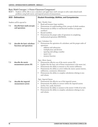 CAR701A - INTRODUCTIONTO CARPENTRY - MODULE 7
Basic Math Concepts (~4 hours Classroom Component)
SCO 7. Students will be able to use a calculator and apply basic math concepts to solve trade-related math
problems using both metric and imperial systems of measurement.
CAREER ANDTECHNICAL EDUCATION CURRICULUM
SCO - Delineations Student Knowledge, Abilities, and Competencies
Students will be expected to
46
7.1 describe basic math concepts
and operations
7.2 describe the basic calculator
functions and operations
7.3 describe the metric
measurement system (SI)
7.4 describe the imperial
measurement system
Topic: Number Sense
• Read and interpret large numbers.
• Demonstrate an understanding of the concept of whole numbers.
• Demonstrate an ability to read decimal numbers (as separate
numbers).
• Round numbers.
• Demonstrate the proper order of operations in completing
mathematical operations (BEDMAS).
Topic: Calculator Use
• Demonstrate the operation of a calculator, and the proper order of
operations:
- addition and subtraction
- multiplication and division
- squaring and cubing a number
- square root
- memory function
Topic: Metric System
• Demonstrate effective use of the metric system (SI).
• Explain that the basic unit of linear measurement is the metre (m).
• Demonstrate the ability to measure to the nearest millimetre.
• Demonstrate the ability to covert within the metric system (metres,
millimetres, centimetres, kilometres).
• Demonstrate the ability to complete calculations relating to area
and volume.
Topic: Imperial System
• Demonstrate the effective use of the imperial system.
• Demonstrate the ability to convert within the imperial system
(inches, feet, yards, fractions).
• Demonstrate the ability to measure to the nearest 1/16th of an inch.
• Demonstrate the ability to complete calculations relating to area
and volume.
 