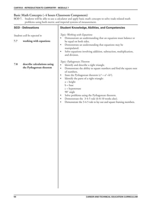 CAR701A - INTRODUCTIONTO CARPENTRY - MODULE 7
Basic Math Concepts (~4 hours Classroom Component)
SCO 7. Students will be able to use a calculator and apply basic math concepts to solve trade-related math
problems using both metric and imperial systems of measurement.
CAREER ANDTECHNICAL EDUCATION CURRICULUM
SCO - Delineations Student Knowledge, Abilities, and Competencies
Students will be expected to
50
7.7 working with equations
7.8 describe calculations using
the Pythagorean theorem
Topic: Working with Equations
• Demonstrate an understanding that an equation must balance or
be equal on both sides.
• Demonstrate an understanding that equations may be
manipulated.
• Solve equations involving addition, subtraction, multiplication,
and division.
Topic: Pythagorean Theorem
• Identify and describe a right triangle.
• Demonstrate the ability to square numbers and find the square root
of numbers.
• State the Pythagorean theorem (c² = a² +b²).
• Identify the parts of a right triangle:
a = height
b = base
c = hypotenuse
90˚ angle
• Solve problems using the Pythagorean theorem.
• Demonstrate the 3-4-5 rule (6-8-10 works also).
• Demonstrate the 3-4-5 rule to lay out and square framing members.
 