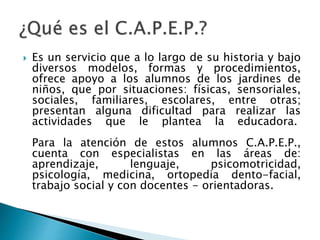  Es un servicio que a lo largo de su historia y bajo
diversos modelos, formas y procedimientos,
ofrece apoyo a los alumnos de los jardines de
niños, que por situaciones: físicas, sensoriales,
sociales, familiares, escolares, entre otras;
presentan alguna dificultad para realizar las
actividades que le plantea la educadora.
Para la atención de estos alumnos C.A.P.E.P.,
cuenta con especialistas en las áreas de:
aprendizaje, lenguaje, psicomotricidad,
psicología, medicina, ortopedia dento-facial,
trabajo social y con docentes - orientadoras.